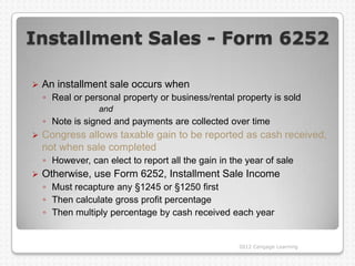 Installment Sales - Form 6252

   An installment sale occurs when
    ◦ Real or personal property or business/rental property is sold
                  and
    ◦ Note is signed and payments are collected over time
   Congress allows taxable gain to be reported as cash received,
    not when sale completed
    ◦ However, can elect to report all the gain in the year of sale
   Otherwise, use Form 6252, Installment Sale Income
    ◦ Must recapture any §1245 or §1250 first
    ◦ Then calculate gross profit percentage
    ◦ Then multiply percentage by cash received each year


                                                     2012 Cengage Learning
 