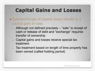 Capital Gains and Losses
 Sale/exchange   of capital asset results in a
 capital gain or loss
 o   Although not defined precisely – “sale” is receipt of
     cash or release of debt and “exchange” requires
     transfer of ownership
 o   Capital gains and losses receive special tax
     treatment
 o   Tax treatment based on length of time property has
     been owned (called holding period)



                                        2012 Cengage Learning
 