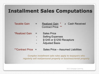 Installment Sales Computations

  Taxable Gain      =     Realized Gain *       x Cash Received
                          Contract Price **

  *Realized Gain    =      Sales Price
                    -      Selling Expenses
                    -      §1245 or §1250 Recapture
                    -      Adjusted Basis

  **Contract Price =       Sales Price – Assumed Liabilities

            Complex installment sale rules apply to taxpayers who
        regularly sell real/personal property or business/rental property



                                                  2012 Cengage Learning
 