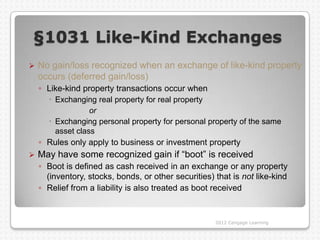 §1031 Like-Kind Exchanges
   No gain/loss recognized when an exchange of like-kind property
    occurs (deferred gain/loss)
    ◦ Like-kind property transactions occur when
       Exchanging real property for real property
                  or
       Exchanging personal property for personal property of the same
        asset class
    ◦ Rules only apply to business or investment property
   May have some recognized gain if “boot” is received
    ◦ Boot is defined as cash received in an exchange or any property
      (inventory, stocks, bonds, or other securities) that is not like-kind
    ◦ Relief from a liability is also treated as boot received


                                                      2012 Cengage Learning
 