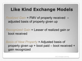 Like Kind Exchange Models
Realized Gain = FMV of property received –
 adjusted basis of property given up

Recognized Gain = Lesser of realized gain or
 boot received

Basis of New Property = Adjusted basis of
 property given up + boot paid – boot received +
 gain recognized

                                  2012 Cengage Learning
 