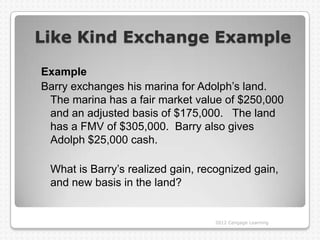 Like Kind Exchange Example

Example
Barry exchanges his marina for Adolph‟s land.
 The marina has a fair market value of $250,000
 and an adjusted basis of $175,000. The land
 has a FMV of $305,000. Barry also gives
 Adolph $25,000 cash.

 What is Barry‟s realized gain, recognized gain,
 and new basis in the land?


                                   2012 Cengage Learning
 