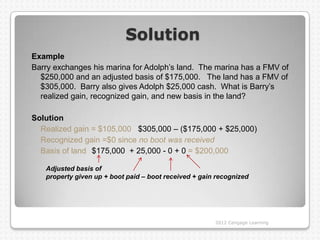Solution
Example
Barry exchanges his marina for Adolph‟s land. The marina has a FMV of
  $250,000 and an adjusted basis of $175,000. The land has a FMV of
  $305,000. Barry also gives Adolph $25,000 cash. What is Barry‟s
  realized gain, recognized gain, and new basis in the land?

Solution
  Realized gain = $105,000 $305,000 – ($175,000 + $25,000)
  Recognized gain =$0 since no boot was received
  Basis of land $175,000 + 25,000 - 0 + 0 = $200,000

   Adjusted basis of
   property given up + boot paid – boot received + gain recognized




                                                       2012 Cengage Learning
 