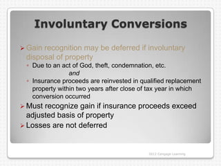 Involuntary Conversions

 Gainrecognition may be deferred if involuntary
 disposal of property
 ◦ Due to an act of God, theft, condemnation, etc.
                and
 ◦ Insurance proceeds are reinvested in qualified replacement
   property within two years after close of tax year in which
   conversion occurred
 Must recognize gain if insurance proceeds exceed
  adjusted basis of property
 Losses are not deferred



                                           2012 Cengage Learning
 