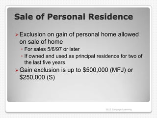 Sale of Personal Residence

 Exclusion on gain of personal home allowed
 on sale of home
  ◦ For sales 5/6/97 or later
  ◦ If owned and used as principal residence for two of
    the last five years
 Gainexclusion is up to $500,000 (MFJ) or
 $250,000 (S)




                                       2012 Cengage Learning
 