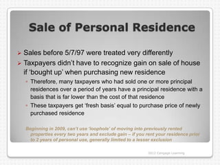 Sale of Personal Residence

 Sales before 5/7/97 were treated very differently
 Taxpayers didn‟t have to recognize gain on sale of house
  if „bought up‟ when purchasing new residence
    ◦ Therefore, many taxpayers who had sold one or more principal
      residences over a period of years have a principal residence with a
      basis that is far lower than the cost of that residence
    ◦ These taxpayers get „fresh basis‟ equal to purchase price of newly
      purchased residence

    Beginning in 2009, can’t use ‘loophole’ of moving into previously rented
      properties every two years and exclude gain – if you rent your residence prior
      to 2 years of personal use, generally limited to a lesser exclusion

                                                            2012 Cengage Learning
 