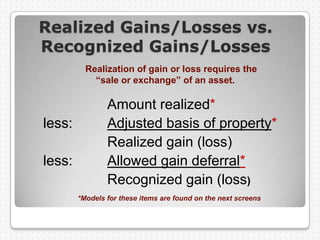 Realized Gains/Losses vs.
Recognized Gains/Losses
          Realization of gain or loss requires the
            “sale or exchange” of an asset.

                Amount realized*
less:           Adjusted basis of property*
                Realized gain (loss)
less:           Allowed gain deferral*
                Recognized gain (loss)
        *Models for these items are found on the next screens
 