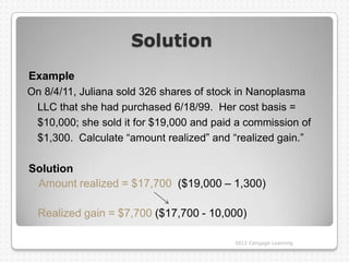 Solution
Example
On 8/4/11, Juliana sold 326 shares of stock in Nanoplasma
 LLC that she had purchased 6/18/99. Her cost basis =
 $10,000; she sold it for $19,000 and paid a commission of
 $1,300. Calculate “amount realized” and “realized gain.”

Solution
 Amount realized = $17,700 ($19,000 – 1,300)

  Realized gain = $7,700 ($17,700 - 10,000)

                                          2012 Cengage Learning
 