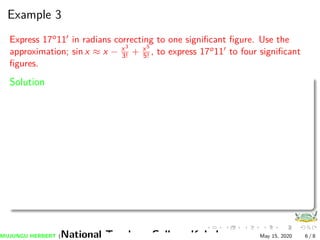 Example 3
Express 17o11 in radians correcting to one signiﬁcant ﬁgure. Use the
approximation; sin x ≈ x − x3
3! + x5
5! , to express 17o11 to four signiﬁcant
ﬁgures.
Solution
MUJUNGU HERBERT (National Teachers College Kabale) May 15, 2020 6 / 8
 