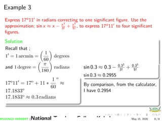 Example 3
Express 17o11 in radians correcting to one signiﬁcant ﬁgure. Use the
approximation; sin x ≈ x − x3
3! + x5
5! , to express 17o11 to four signiﬁcant
ﬁgures.
Solution
Recall that ;
1 = 1 arcmin =
1
60
degrees
and 1 degree =
π
180
radians
17o
11 = 17o
+ 11 ∗
1
60
o
≈
17.1833o
17.1833o
≈ 0.3 radians
sin 0.3 ≈ 0.3 − 0.33
3!
+ 0.35
5!
sin 0.3 ≈ 0.2955
By comparison, from the calculator,
I have 0.2954
MUJUNGU HERBERT (National Teachers College Kabale) May 15, 2020 6 / 8
 