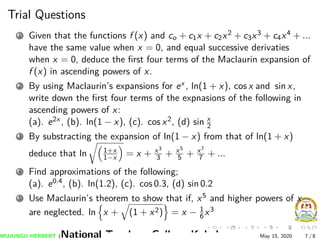 Trial Questions
1 Given that the functions f (x) and co + c1x + c2x2 + c3x3 + c4x4 + ...
have the same value when x = 0, and equal successive derivaties
when x = 0, deduce the ﬁrst four terms of the Maclaurin expansion of
f (x) in ascending powers of x.
2 By using Maclaurin’s expansions for ex , ln(1 + x), cos x and sin x,
write down the ﬁrst four terms of the expnasions of the following in
ascending powers of x:
(a). e2x , (b). ln(1 − x), (c). cos x2, (d) sin x
2
3 By substracting the expansion of ln(1 − x) from that of ln(1 + x)
deduce that ln 1+x
1−x = x + x3
3 + x5
5 + x7
7 + ...
4 Find approximations of the following;
(a). e0.4, (b). ln(1.2), (c). cos 0.3, (d) sin 0.2
5 Use Maclaurin’s theorem to show that if, x5 and higher powers of x
are neglected. ln x + (1 + x2) = x − 1
6x3
MUJUNGU HERBERT (National Teachers College Kabale) May 15, 2020 7 / 8
 