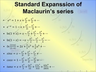 Standard Expanssion of
Maclaurin’s series
• 𝑒 𝑥 = 1 + 𝑥 +
𝑥2
2!
+
𝑥3
3!
+ ⋯
• 𝑒−𝑥
= 1 − 𝑥 +
𝑥2
2
−
𝑥3
3
+ ⋯
• ln 1 + 𝑥 = 𝑥 −
𝑥2
2
+
𝑥3
3
−
𝑥4
4
+ ⋯
• ln 1 − 𝑥 = −𝑥 −
𝑥2
2
−
𝑥3
3
−
𝑥4
4
− ⋯
• 𝑙𝑛
(1+𝑥)
(1−𝑥)
= 2𝑥 +
2
3
𝑥3
+
2
5
𝑥5
+ ⋯
• 𝑠𝑖𝑛𝑥 = 𝑥 −
𝑥3
3!
+
𝑥5
5!
−
𝑥7
7!
+ ⋯
• 𝑐𝑜𝑠𝑥 = 1 −
𝑥2
2!
+
𝑥4
4!
−
𝑥6
6!
+ ⋯
• 𝑡𝑎𝑛𝑥 = 𝑥 +
𝑥3
3
+
2𝑥5
15
+
17𝑥7
315
+
62𝑥9
2835
+ ⋯
! !
 