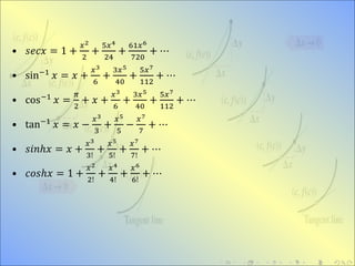• 𝑠𝑒𝑐𝑥 = 1 +
𝑥2
2
+
5𝑥4
24
+
61𝑥6
720
+ ⋯
• sin−1
𝑥 = 𝑥 +
𝑥3
6
+
3𝑥5
40
+
5𝑥7
112
+ ⋯
• cos−1
𝑥 =
𝜋
2
+ 𝑥 +
𝑥3
6
+
3𝑥5
40
+
5𝑥7
112
+ ⋯
• tan−1 𝑥 = 𝑥 −
𝑥3
3
+
𝑥5
5
−
𝑥7
7
+ ⋯
• 𝑠𝑖𝑛ℎ𝑥 = 𝑥 +
𝑥3
3!
+
𝑥5
5!
+
𝑥7
7!
+ ⋯
• 𝑐𝑜𝑠ℎ𝑥 = 1 +
𝑥2
2!
+
𝑥4
4!
+
𝑥6
6!
+ ⋯
 