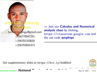 with God, Learning
Continues
herbertmujungu@gmail.com
+256779547251
+256701310635
+256793854372
⇒ Join our Calculus and Numerical
analysis class by clicking,
https://classroom.google.com and
the use code qmpktps
Get supplementary slides at https://bit.ly/3eWEOoU
MUJUNGU HERBERT (National Teachers College Kabale) May 15, 2020 8 / 8
 
