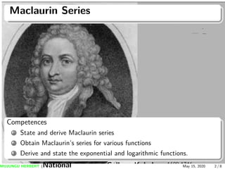 Maclaurin Series
Competences
1 State and derive Maclaurin series
2 Obtain Maclaurin’s series for various functions
3 Derive and state the exponential and logarithmic functions.
MUJUNGU HERBERT (National Teachers College Kabale) May 15, 2020 2 / 8
 