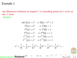 Example 1
Use Maclaurin’s theorem to expand ex in ascending powers of x as far as
the x5 term.
Solution
Let f(x) = ex
⇒ f(0) = e0 = 1
f (x) = ex
⇒ f (0) = 1
f (x) = ex
⇒ f (0) = 1
f (x) = ex
⇒ f (0) == 1
f (x) = ex
⇒ f (0) == 1
f (x) = ex
⇒ f (0) == 1
ex
=
1
0!
+
1
1!
x +
1
2!
x2
+
1
3!
h3
+
1
4!
x4
+
1
5!
x5
+ ...
MUJUNGU HERBERT (National Teachers College Kabale) May 15, 2020 4 / 8
 