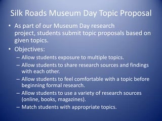 Silk Roads Museum Day Topic Proposal
• As part of our Museum Day research
  project, students submit topic proposals based on
  given topics.
• Objectives:
  – Allow students exposure to multiple topics.
  – Allow students to share research sources and findings
    with each other.
  – Allow students to feel comfortable with a topic before
    beginning formal research.
  – Allow students to use a variety of research sources
    (online, books, magazines).
  – Match students with appropriate topics.
 