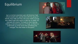 Equilibrium
Jay is a normal, seventeen year old American high
school student who spends time with her group of
friends, Paul, Kelly and Yara. She soon meets a young
boy called Hugh who wants to take her on dates, for
example the cinema. This leads to them leaving,
making us become suspicious of Hugh, as there is a
small build up of the sense that something has
changed. This then leads to Disruption.
 
