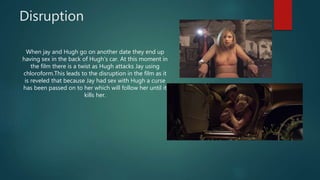 Disruption
When jay and Hugh go on another date they end up
having sex in the back of Hugh's car. At this moment in
the film there is a twist as Hugh attacks Jay using
chloroform.This leads to the disruption in the film as it
is reveled that because Jay had sex with Hugh a curse
has been passed on to her which will follow her until it
kills her.
 