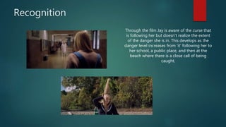 Recognition
Through the film Jay is aware of the curse that
is following her but doesn't realize the extent
of the danger she is in. This develops as the
danger level increases from 'it' following her to
her school, a public place, and then at the
beach where there is a close call of being
caught.
 