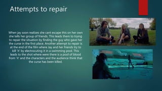Attempts to repair
When jay soon realizes she cant escape this on her own
she tells her group of friends. This leads them to trying
to repair the situation by finding the guy who gave her
the curse in the first place. Another attempt to repair is
at the end of the film where Jay and her friends try to
kill 'it' by electrocuting it in a swimming pool. This
leads to the shot where were there is a pool of blood
from 'it' and the characters and the audience think that
the curse has been killed.
 