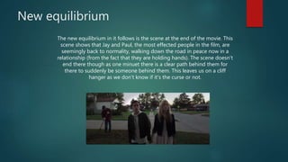 New equilibrium
The new equilibrium in it follows is the scene at the end of the movie. This
scene shows that Jay and Paul, the most effected people in the film, are
seemingly back to normality, walking down the road in peace now in a
relationship (from the fact that they are holding hands). The scene doesn't
end there though as one minuet there is a clear path behind them for
there to suddenly be someone behind them. This leaves us on a cliff
hanger as we don’t know if it's the curse or not.
 
