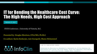 IT for Bending the Healthcare Cost Curve:
The High Needs, High Cost Approach
Presented by: Douglas Morrison, CPA,CMA, Ph.D(c)
Co-authors: Karim Keshavjee, Aziz Guergachi, Shams Mohammed
February 17, 2017
ITCH Conference , University of Victoria, B.C.
LINK TO OPEN-ACCESS PAPER:
Keshavjee K, Morrison D, Mohammed S, Guergachi A. IT for Bending the
Healthcare Cost Curve: The High Needs, High Cost Approach. Stud Health
TechnolInform. 2017;234:178-182. PubMed PMID: 28186037.
 