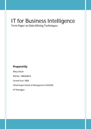 IT for Business Intelligence
Term Paper on Data Mining Techniques




 Prepared By:
 Niloy Ghosh

 Roll No: 10BM60054

 Second Year, MBA

 VInod Gupta School of Management (VGSOM)

 IIT Kharagpur
 