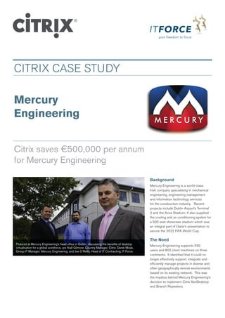 CITRIX CASE STUDY

Mercury
engineering


Citrix saves €500,000 per annum
for Mercury Engineering

                                                                                                  Background
                                                                                                  Mercury Engineering is a world-class
                                                                                                  Irish company specialising in mechanical
                                                                                                  engineering, engineering management
                                                                                                  and information technology services
                                                                                                  for the construction industry. Recent
                                                                                                  projects include Dublin Airport’s Terminal
                                                                                                  2 and the Aviva Stadium. It also supplied
                                                                                                  the cooling and air conditioning system for
                                                                                                  a 500 seat showcase stadium which was
                                                                                                  an integral part of Qatar’s presentation to
                                                                                                  secure the 2022 FIFA World Cup.

                                                                                                  The need
Pictured at Mercury Engineering’s head office in Dublin, discussing the benefits of desktop
                                                                                                  Mercury Engineering supports 530
virtualisation for a global workforce, are Niall Gilmore, Country Manager, Citrix; Derek Mizak,
Group IT Manager, Mercury Engineering, and Joe O’Reilly, Head of IT Contracting, IT Force.        users and 800 client machines on three
                                                                                                  continents. It identified that it could no
                                                                                                  longer effectively support, integrate and
                                                                                                  efficiently manage projects in diverse and
                                                                                                  often geographically remote environments
                                                                                                  based on its existing network. This was
                                                                                                  the impetus behind Mercury Engineering’s
                                                                                                  decision to implement Citrix XenDesktop
                                                                                                  and Branch Repeaters.
 