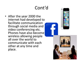 Cont’d
• After the year 2000 the
internet had developed to
facilitate communication
through social media and
video conferencing etc.
Phones have also become
wireless allowing people
all over the world to
communicate with each
other at any time and
place.
 