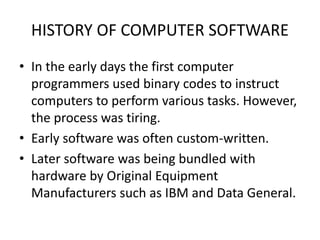 HISTORY OF COMPUTER SOFTWARE
• In the early days the first computer
programmers used binary codes to instruct
computers to perform various tasks. However,
the process was tiring.
• Early software was often custom-written.
• Later software was being bundled with
hardware by Original Equipment
Manufacturers such as IBM and Data General.
 