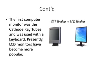 Cont’d
• The first computer
monitor was the
Cathode Ray Tubes
and was used with a
keyboard. Presently,
LCD monitors have
become more
popular.
 