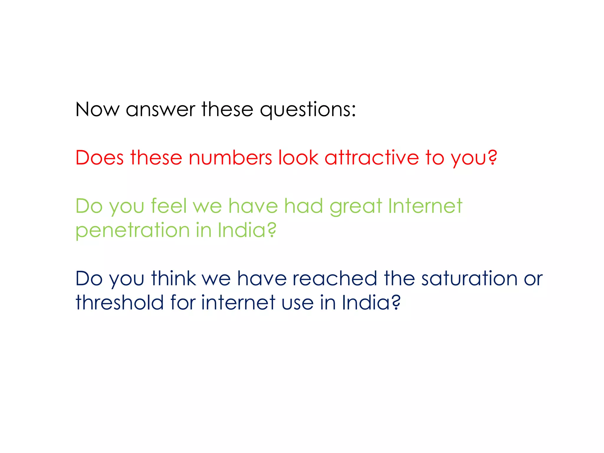 Now answer these questions:

Does these numbers look attractive to you?

Do you feel we have had great Internet
penetration in India?

Do you think we have reached the saturation or
threshold for internet use in India?
 