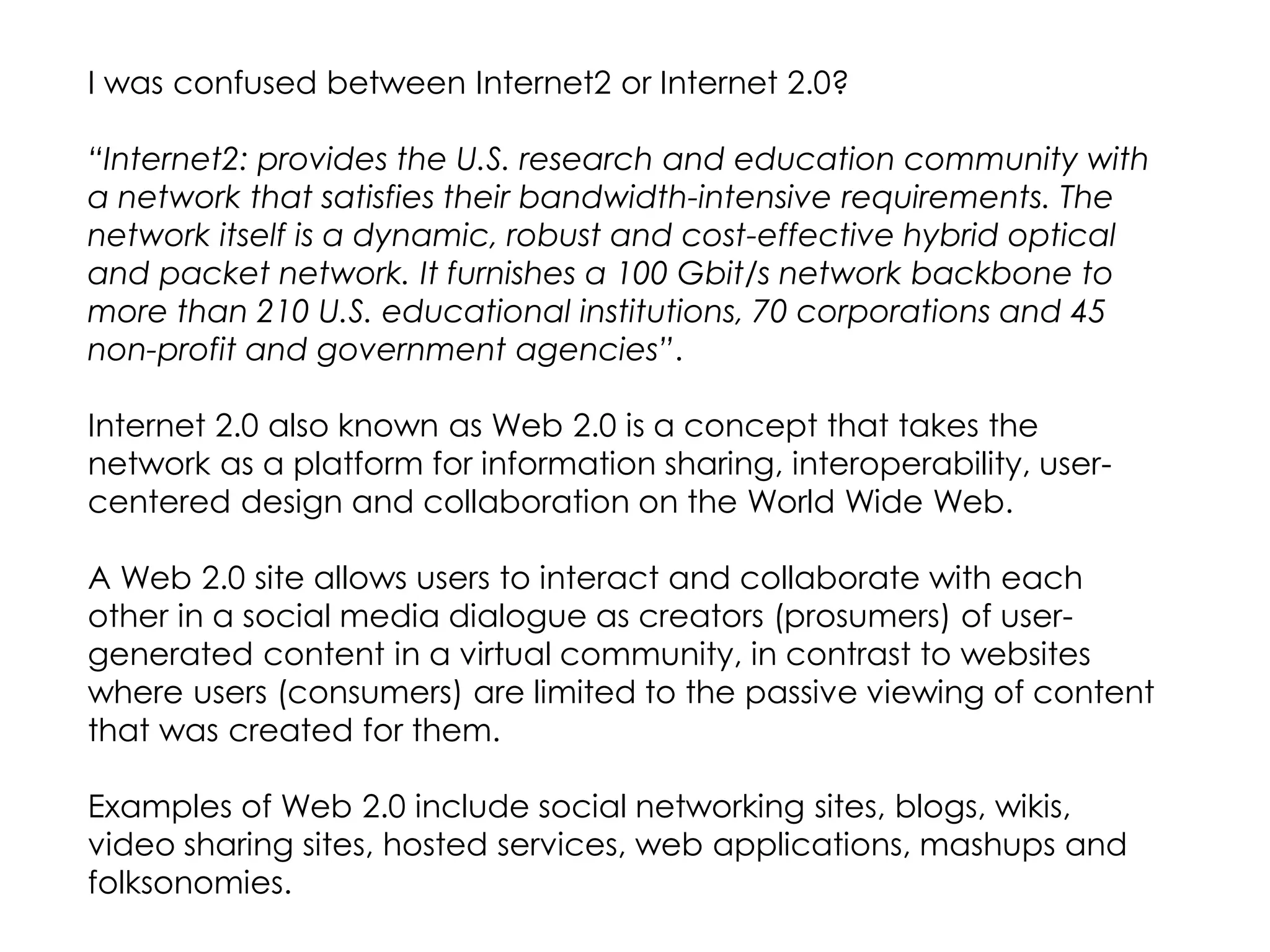 I was confused between Internet2 or Internet 2.0?

“Internet2: provides the U.S. research and education community with
a network that satisfies their bandwidth-intensive requirements. The
network itself is a dynamic, robust and cost-effective hybrid optical
and packet network. It furnishes a 100 Gbit/s network backbone to
more than 210 U.S. educational institutions, 70 corporations and 45
non-profit and government agencies”.

Internet 2.0 also known as Web 2.0 is a concept that takes the
network as a platform for information sharing, interoperability, user-
centered design and collaboration on the World Wide Web.

A Web 2.0 site allows users to interact and collaborate with each
other in a social media dialogue as creators (prosumers) of user-
generated content in a virtual community, in contrast to websites
where users (consumers) are limited to the passive viewing of content
that was created for them.

Examples of Web 2.0 include social networking sites, blogs, wikis,
video sharing sites, hosted services, web applications, mashups and
folksonomies.
 