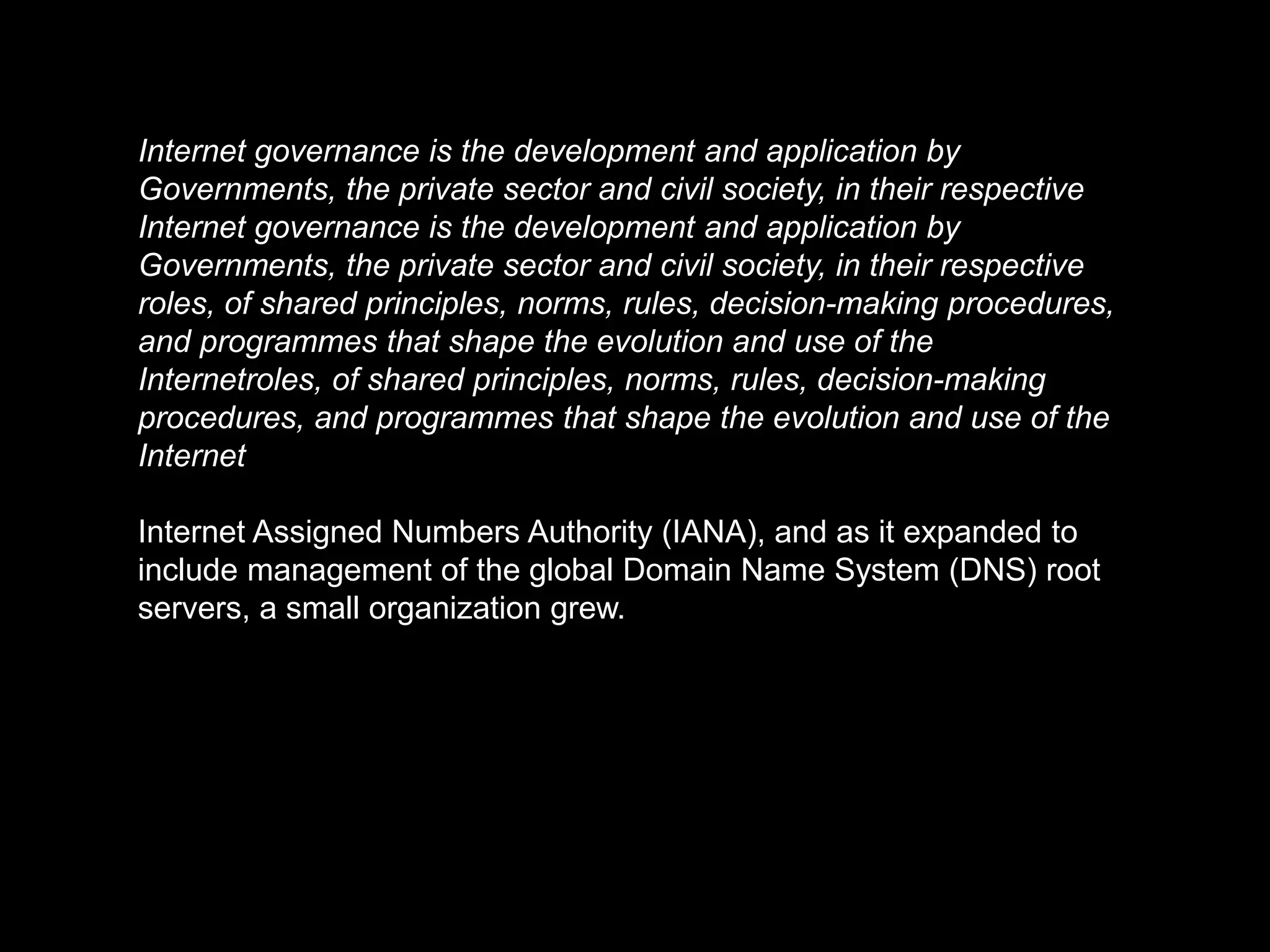 Internet governance is the development and application by
Governments, the private sector and civil society, in their respective
Internet governance is the development and application by
Governments, the private sector and civil society, in their respective
roles, of shared principles, norms, rules, decision-making procedures,
and programmes that shape the evolution and use of the
Internetroles, of shared principles, norms, rules, decision-making
procedures, and programmes that shape the evolution and use of the
Internet

Internet Assigned Numbers Authority (IANA), and as it expanded to
include management of the global Domain Name System (DNS) root
servers, a small organization grew.
 