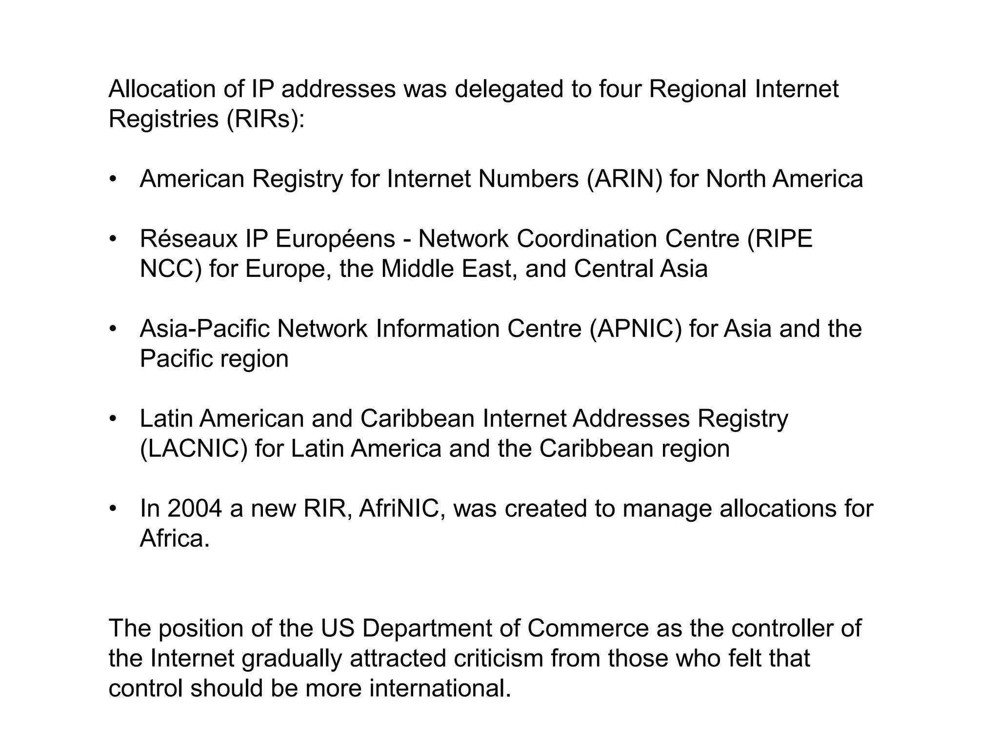 Allocation of IP addresses was delegated to four Regional Internet
Registries (RIRs):

• American Registry for Internet Numbers (ARIN) for North America

• Réseaux IP Européens - Network Coordination Centre (RIPE
  NCC) for Europe, the Middle East, and Central Asia

• Asia-Pacific Network Information Centre (APNIC) for Asia and the
  Pacific region

• Latin American and Caribbean Internet Addresses Registry
  (LACNIC) for Latin America and the Caribbean region

• In 2004 a new RIR, AfriNIC, was created to manage allocations for
  Africa.


The position of the US Department of Commerce as the controller of
the Internet gradually attracted criticism from those who felt that
control should be more international.
 