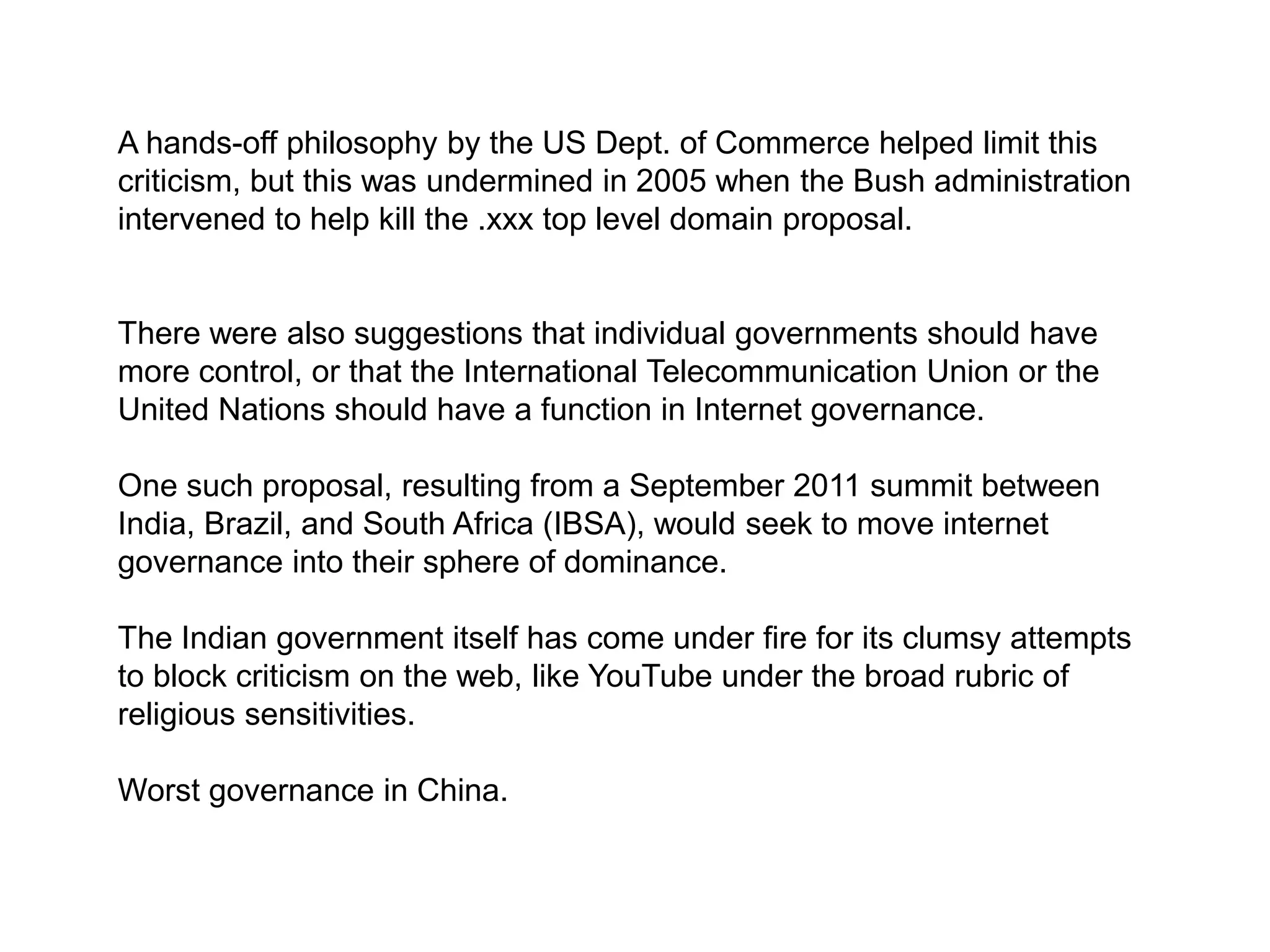 A hands-off philosophy by the US Dept. of Commerce helped limit this
criticism, but this was undermined in 2005 when the Bush administration
intervened to help kill the .xxx top level domain proposal.


There were also suggestions that individual governments should have
more control, or that the International Telecommunication Union or the
United Nations should have a function in Internet governance.

One such proposal, resulting from a September 2011 summit between
India, Brazil, and South Africa (IBSA), would seek to move internet
governance into their sphere of dominance.

The Indian government itself has come under fire for its clumsy attempts
to block criticism on the web, like YouTube under the broad rubric of
religious sensitivities.

Worst governance in China.
 
