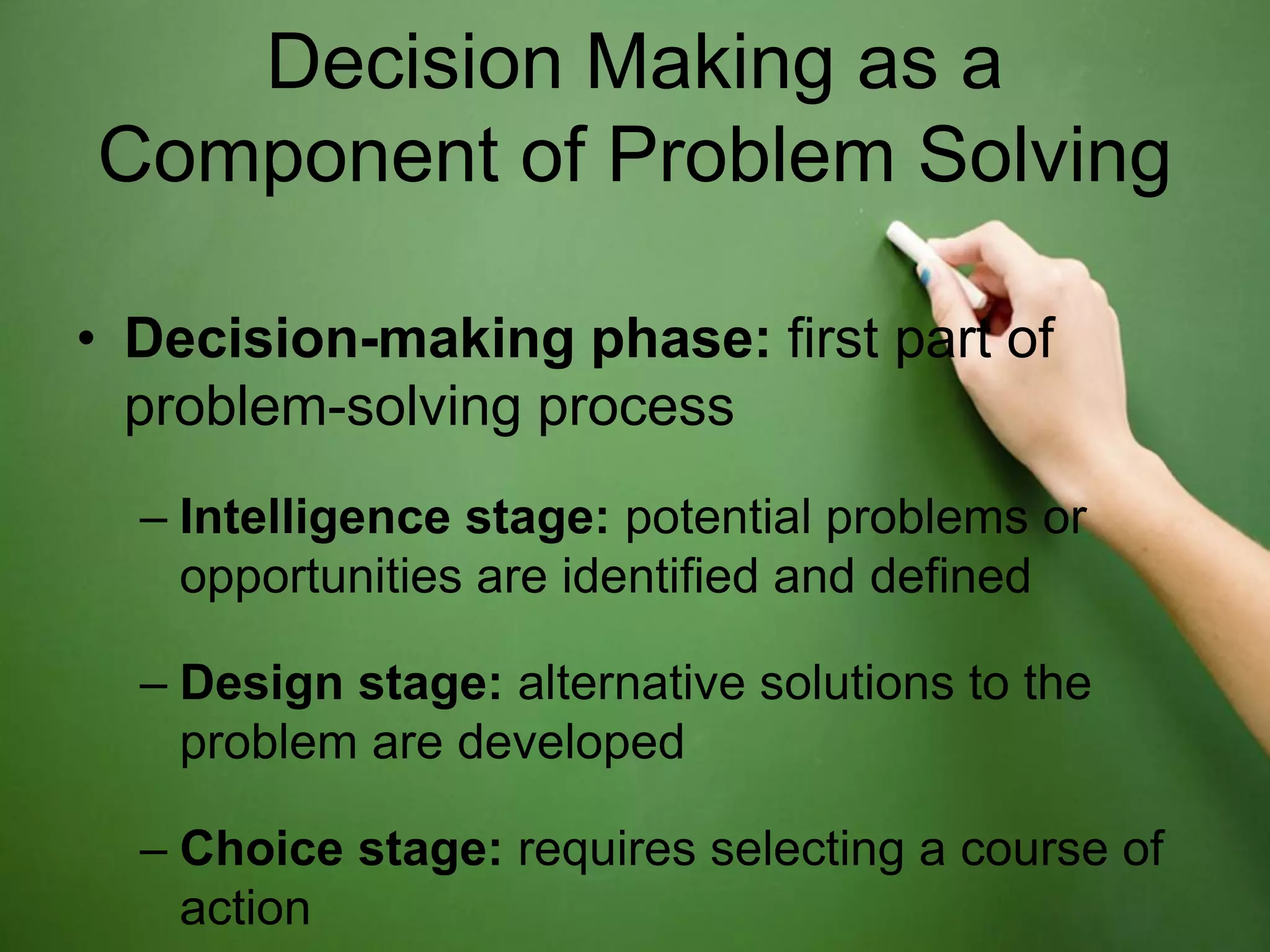 Decision Making as a
Component of Problem Solving

• Decision-making phase: first part of
  problem-solving process
  – Intelligence stage: potential problems or
    opportunities are identified and defined

  – Design stage: alternative solutions to the
    problem are developed

  – Choice stage: requires selecting a course of
    action
 