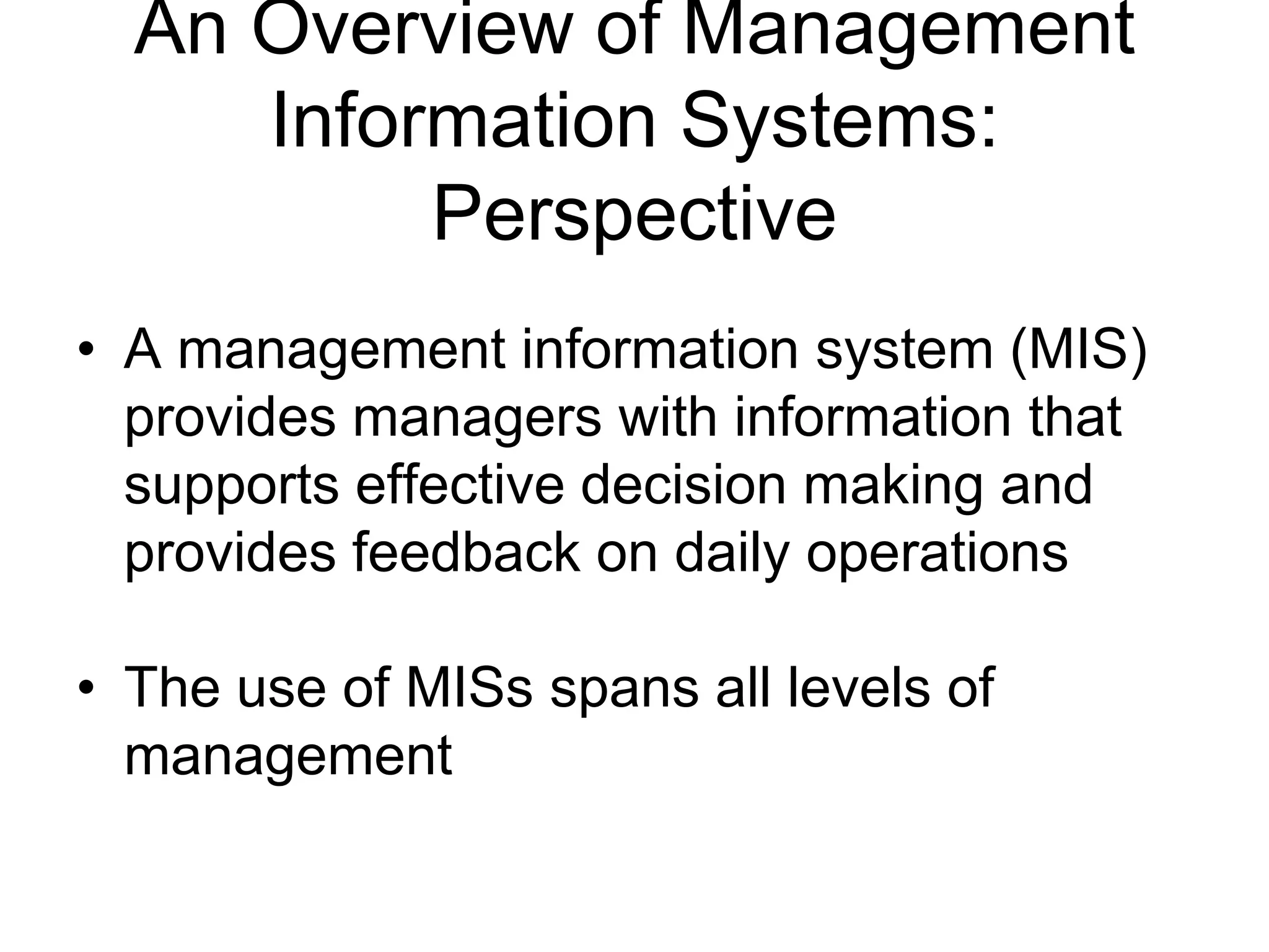 An Overview of Management
     Information Systems:
          Perspective
• A management information system (MIS)
  provides managers with information that
  supports effective decision making and
  provides feedback on daily operations

• The use of MISs spans all levels of
  management
 