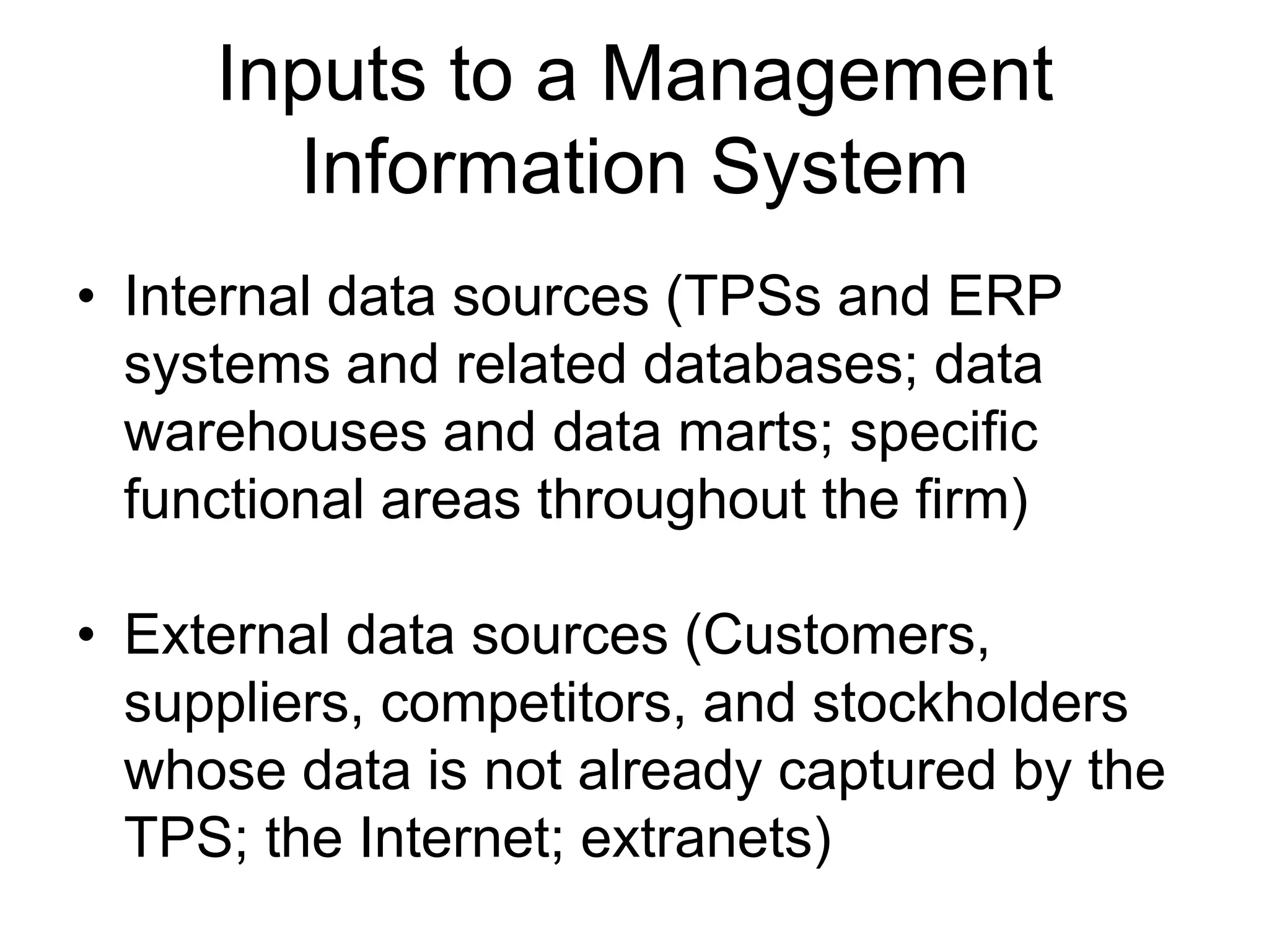 Inputs to a Management
       Information System
• Internal data sources (TPSs and ERP
  systems and related databases; data
  warehouses and data marts; specific
  functional areas throughout the firm)

• External data sources (Customers,
  suppliers, competitors, and stockholders
  whose data is not already captured by the
  TPS; the Internet; extranets)
 