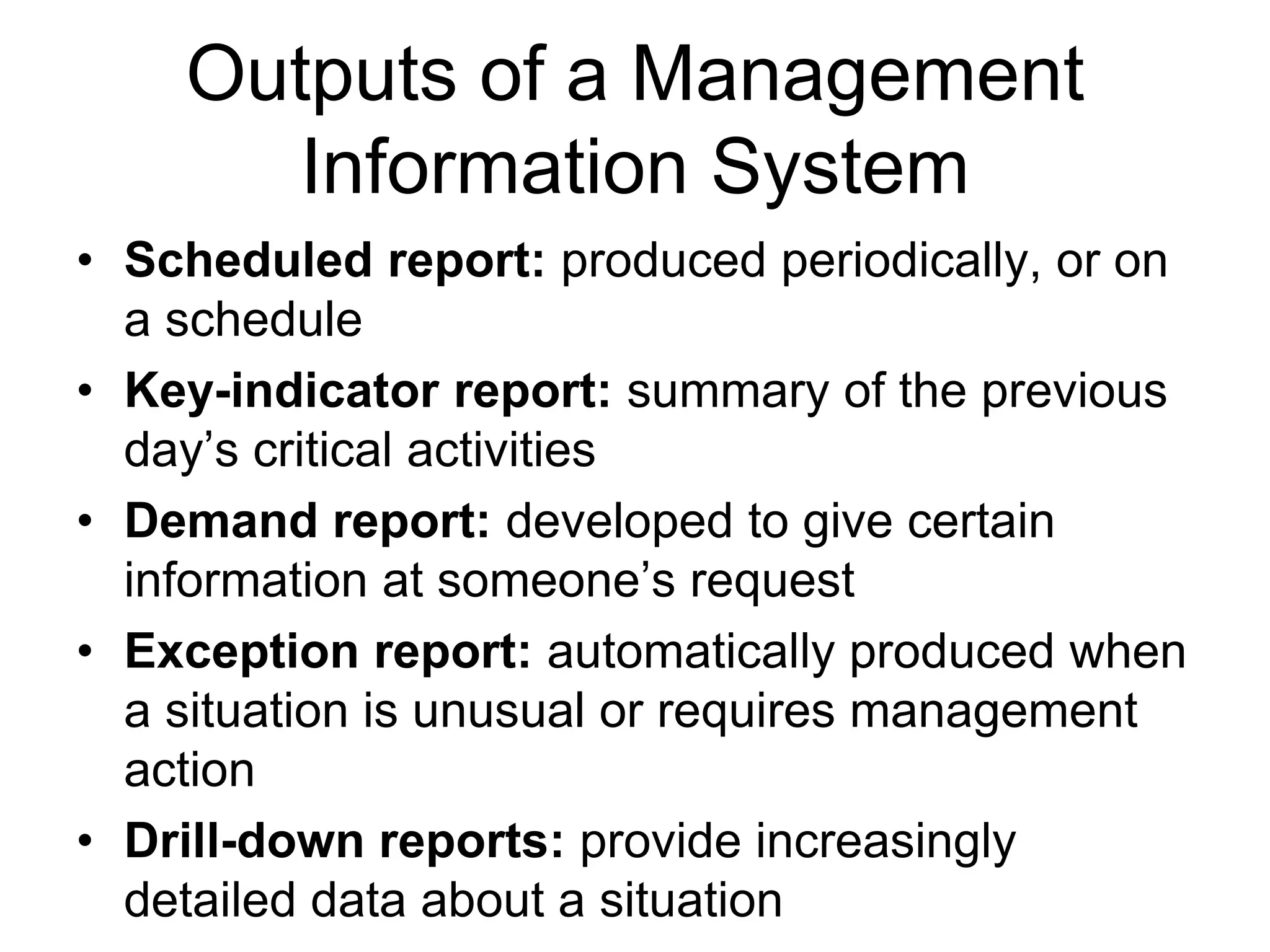 Outputs of a Management
       Information System
• Scheduled report: produced periodically, or on
  a schedule
• Key-indicator report: summary of the previous
  day’s critical activities
• Demand report: developed to give certain
  information at someone’s request
• Exception report: automatically produced when
  a situation is unusual or requires management
  action
• Drill-down reports: provide increasingly
  detailed data about a situation
 