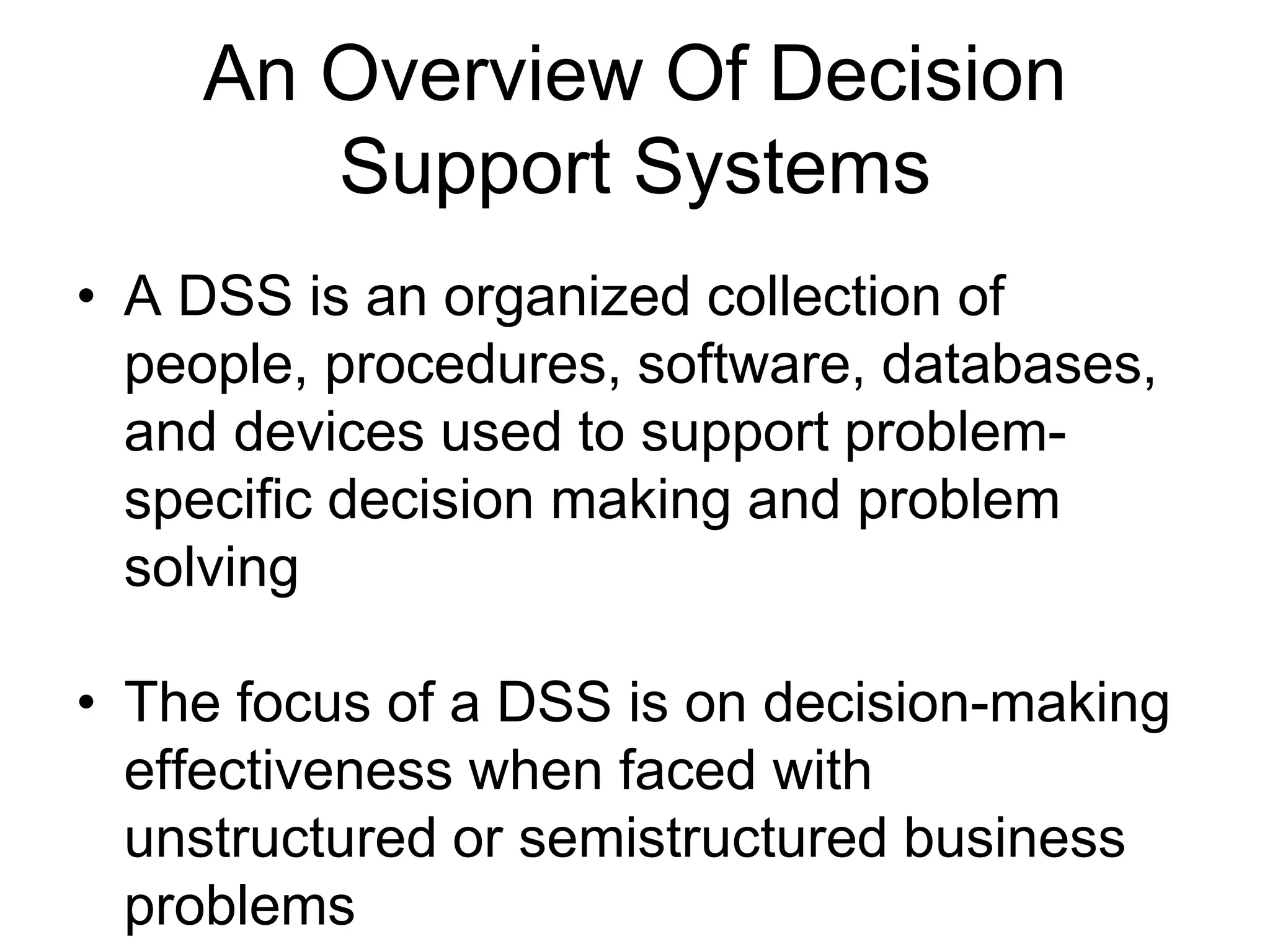 An Overview Of Decision
       Support Systems
• A DSS is an organized collection of
  people, procedures, software, databases,
  and devices used to support problem-
  specific decision making and problem
  solving

• The focus of a DSS is on decision-making
  effectiveness when faced with
  unstructured or semistructured business
  problems
 