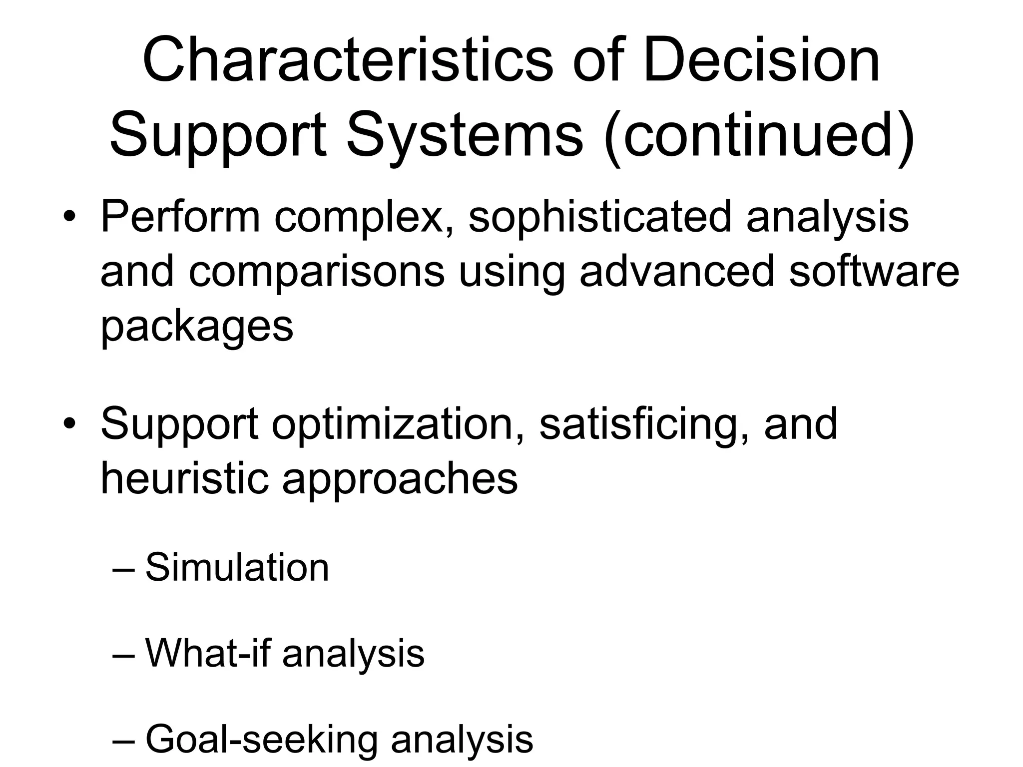 Characteristics of Decision
  Support Systems (continued)
• Perform complex, sophisticated analysis
  and comparisons using advanced software
  packages

• Support optimization, satisficing, and
  heuristic approaches
  – Simulation

  – What-if analysis

  – Goal-seeking analysis
 