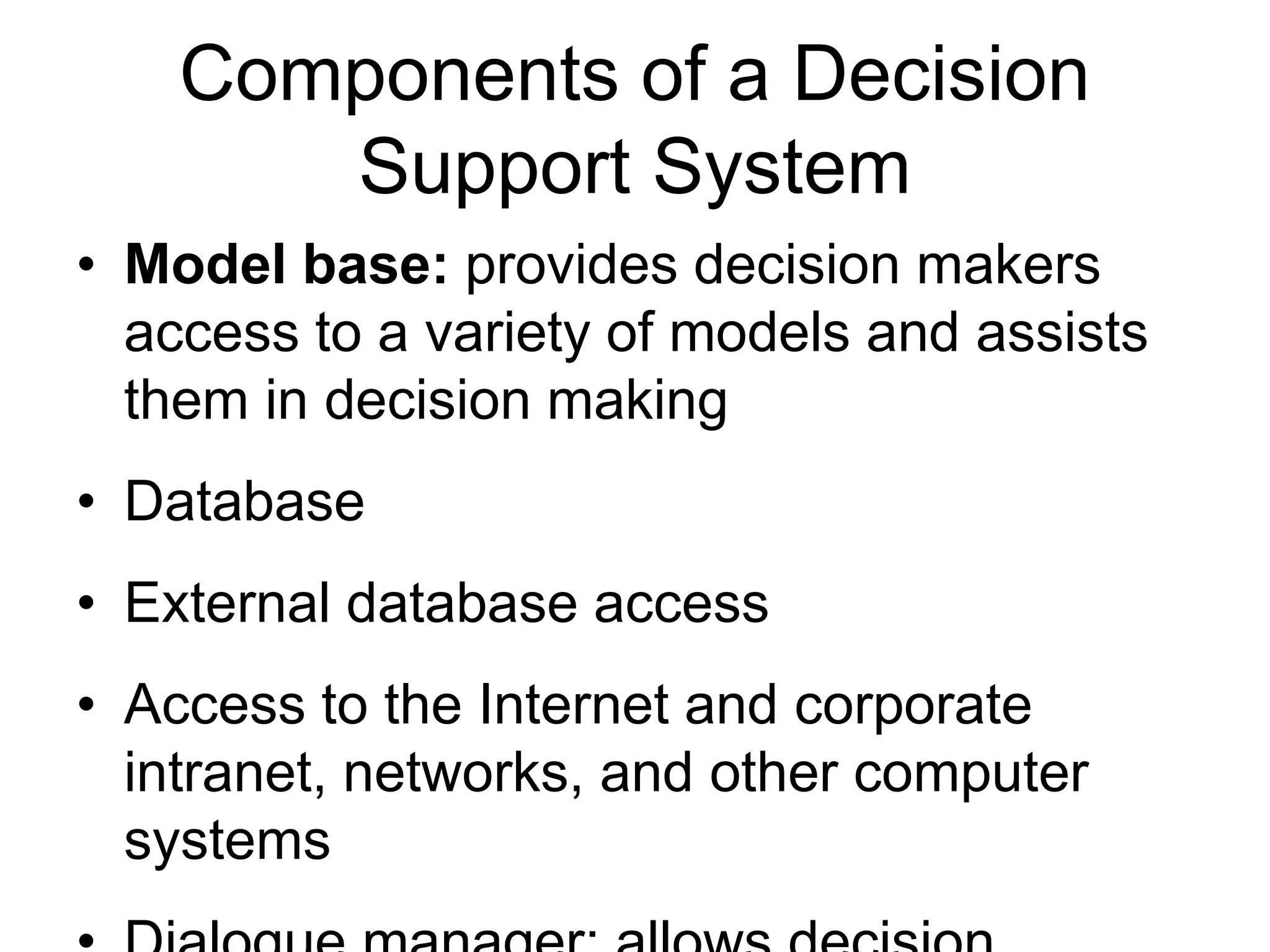 Components of a Decision
       Support System
• Model base: provides decision makers
  access to a variety of models and assists
  them in decision making
• Database
• External database access
• Access to the Internet and corporate
  intranet, networks, and other computer
  systems
 