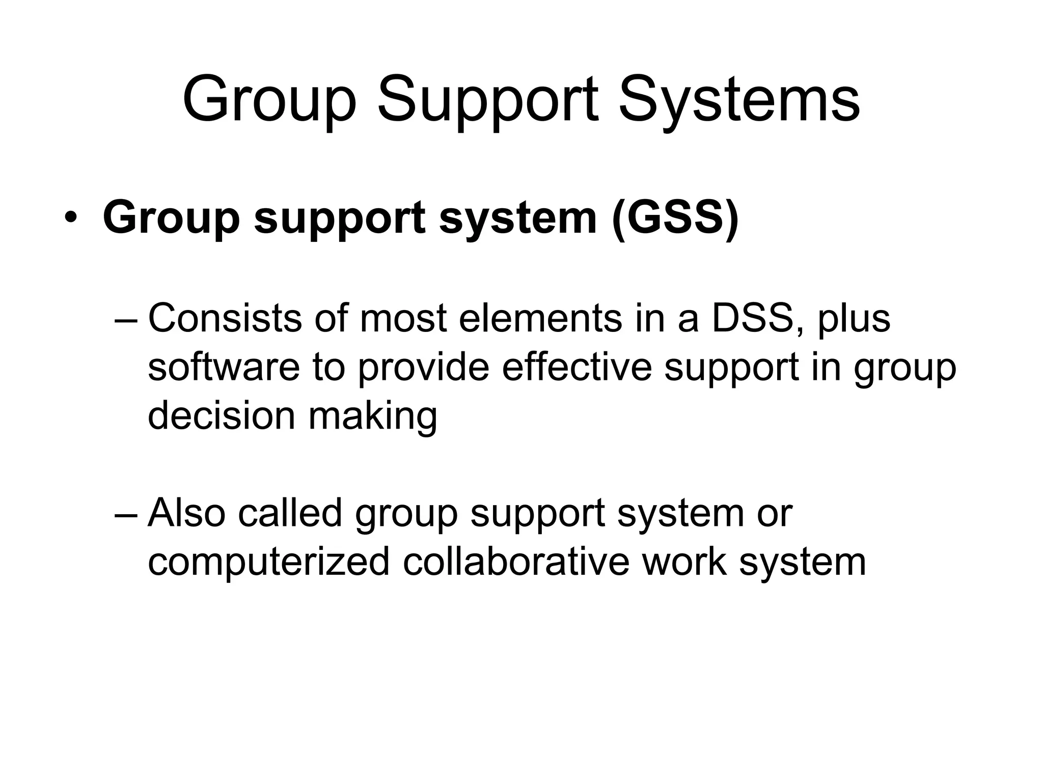 Group Support Systems
• Group support system (GSS)

  – Consists of most elements in a DSS, plus
    software to provide effective support in group
    decision making

  – Also called group support system or
    computerized collaborative work system
 