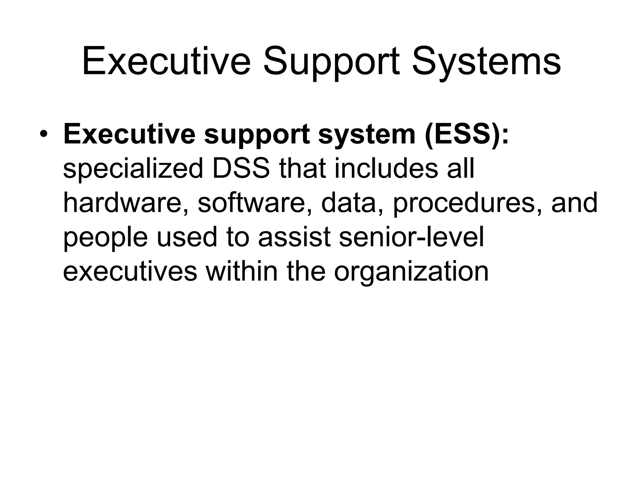 Executive Support Systems
• Executive support system (ESS):
  specialized DSS that includes all
  hardware, software, data, procedures, and
  people used to assist senior-level
  executives within the organization
 