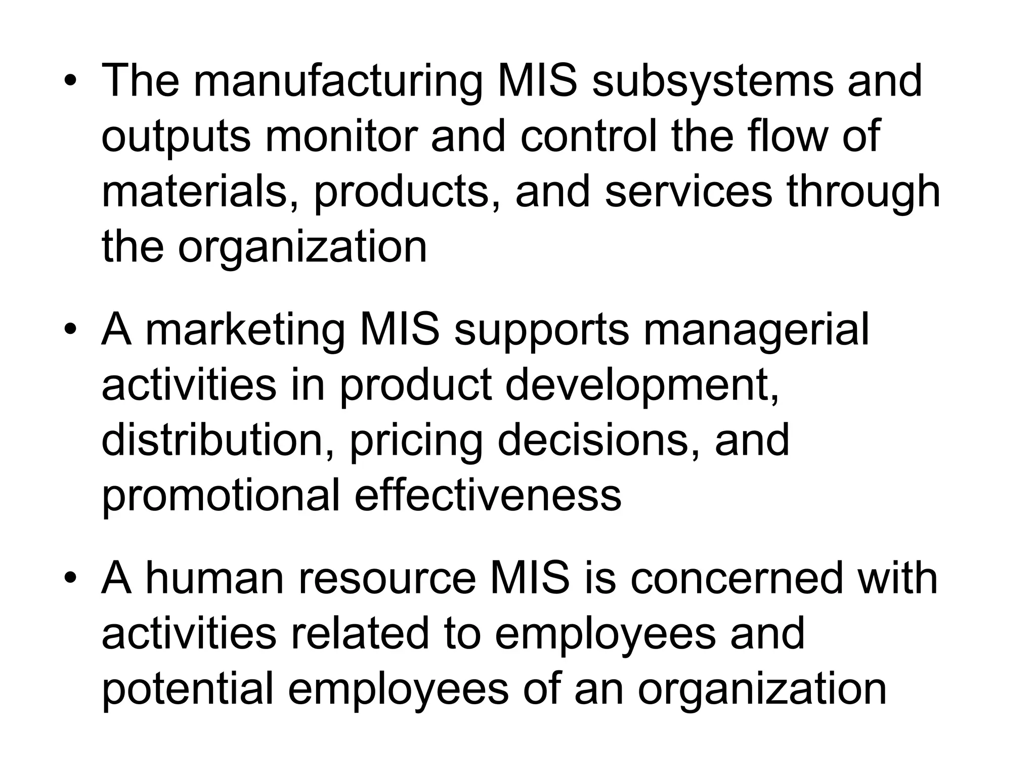 • The manufacturing MIS subsystems and
  outputs monitor and control the flow of
  materials, products, and services through
  the organization
• A marketing MIS supports managerial
  activities in product development,
  distribution, pricing decisions, and
  promotional effectiveness
• A human resource MIS is concerned with
  activities related to employees and
  potential employees of an organization
 