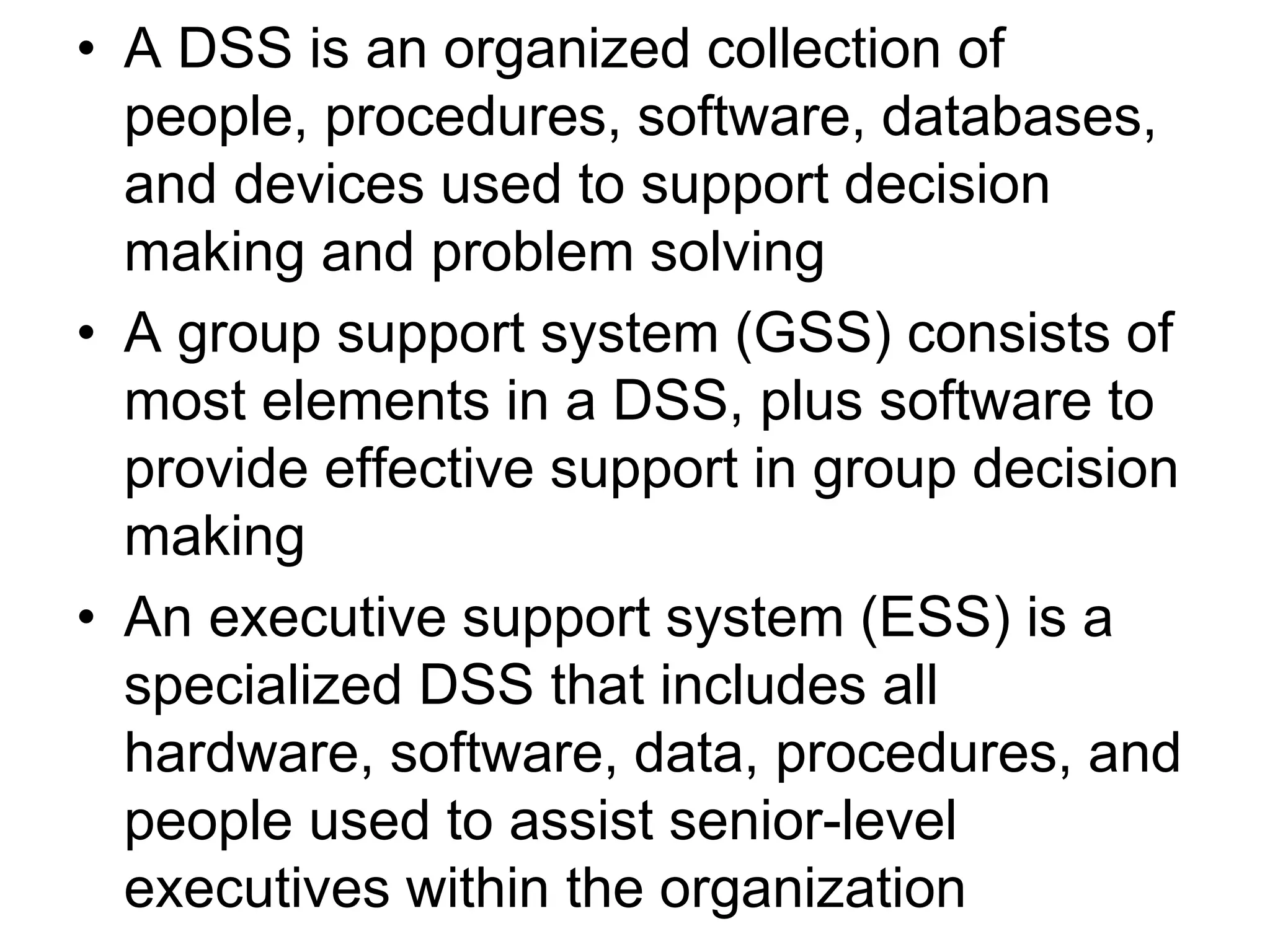 • A DSS is an organized collection of
  people, procedures, software, databases,
  and devices used to support decision
  making and problem solving
• A group support system (GSS) consists of
  most elements in a DSS, plus software to
  provide effective support in group decision
  making
• An executive support system (ESS) is a
  specialized DSS that includes all
  hardware, software, data, procedures, and
  people used to assist senior-level
  executives within the organization
 
