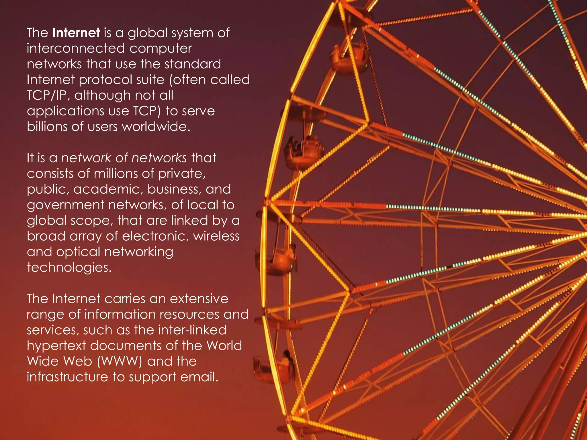 The Internet is a global system of
interconnected computer
networks that use the standard
Internet protocol suite (often called
TCP/IP, although not all
applications use TCP) to serve
billions of users worldwide.

It is a network of networks that
consists of millions of private,
public, academic, business, and
government networks, of local to
global scope, that are linked by a
broad array of electronic, wireless
and optical networking
technologies.

The Internet carries an extensive
range of information resources and
services, such as the inter-linked
hypertext documents of the World
Wide Web (WWW) and the
infrastructure to support email.
 