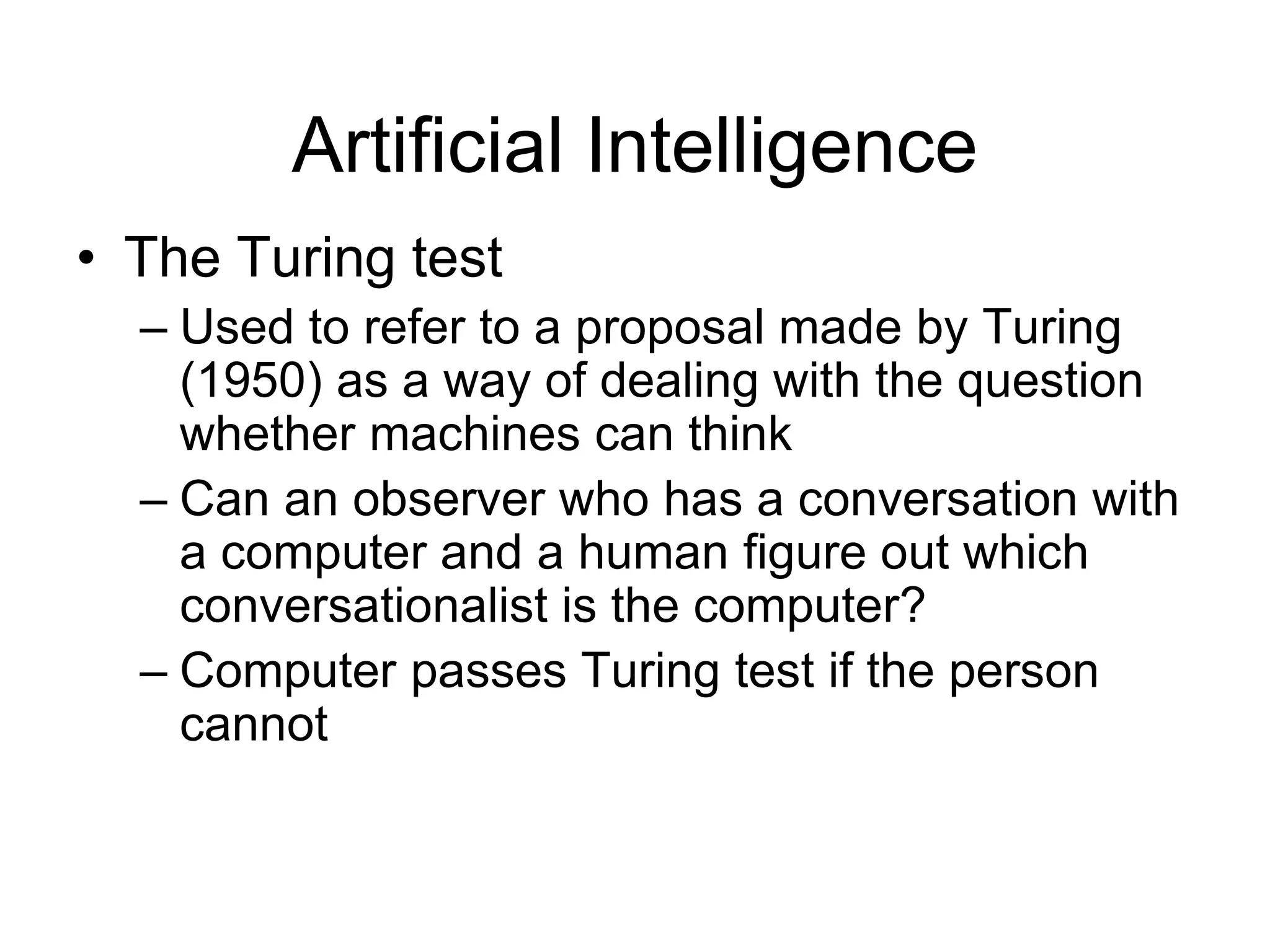 Artificial Intelligence
• The Turing test
  – Used to refer to a proposal made by Turing
    (1950) as a way of dealing with the question
    whether machines can think
  – Can an observer who has a conversation with
    a computer and a human figure out which
    conversationalist is the computer?
  – Computer passes Turing test if the person
    cannot
 